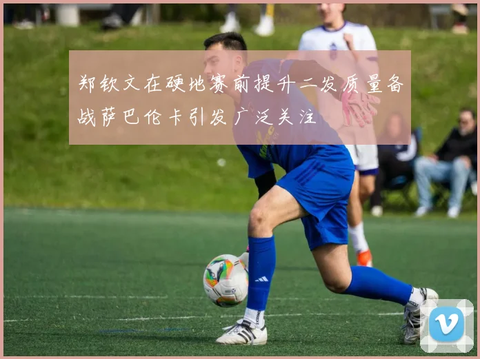 郑钦文在硬地赛前提升二发质量备战萨巴伦卡引发广泛关注