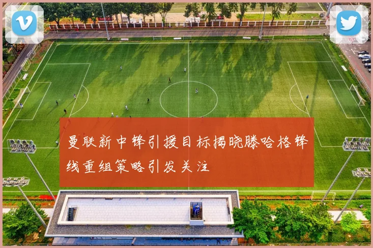曼联新中锋引援目标揭晓滕哈格锋线重组策略引发关注