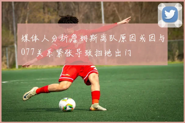 媒体人分析詹姆斯离队原因或因与077关系紧张导致扫地出门