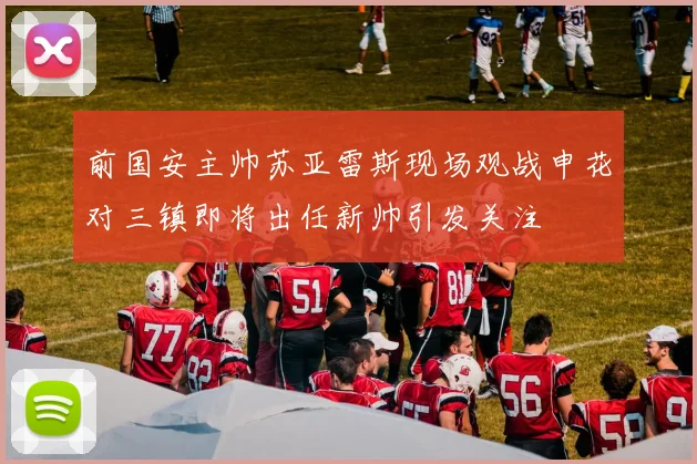 前国安主帅苏亚雷斯现场观战申花对三镇即将出任新帅引发关注