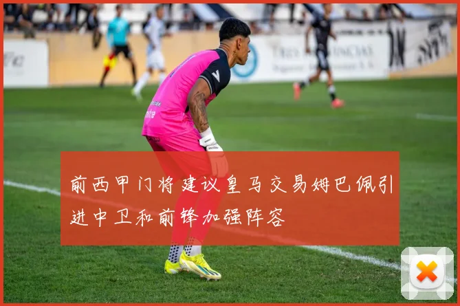 前西甲门将建议皇马交易姆巴佩引进中卫和前锋加强阵容