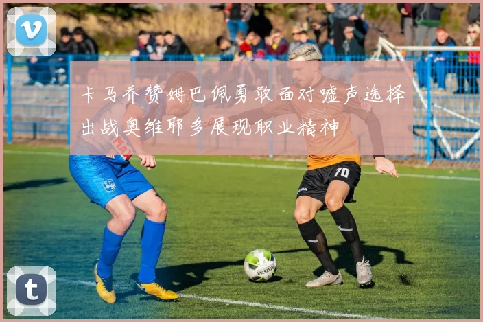 卡马乔赞姆巴佩勇敢面对嘘声选择出战奥维耶多展现职业精神