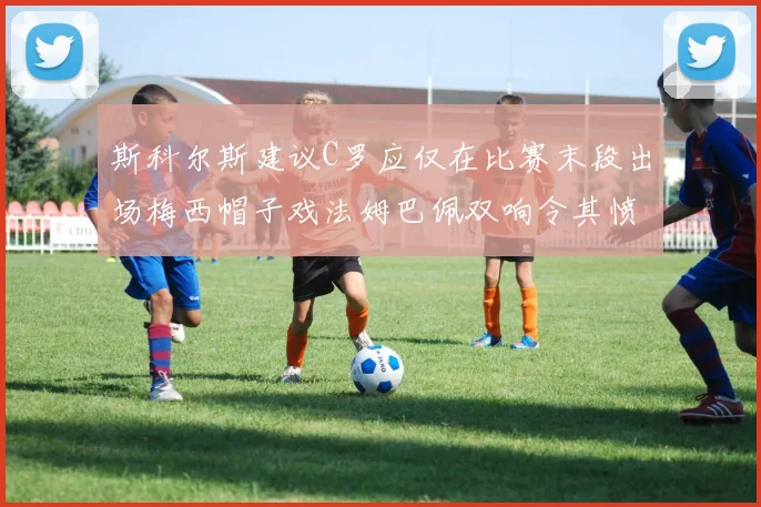 斯科尔斯建议C罗应仅在比赛末段出场梅西帽子戏法姆巴佩双响令其愤怒
