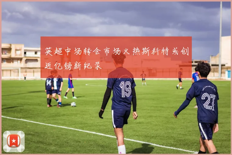 英超中场转会市场火热斯科特或创近亿镑新纪录