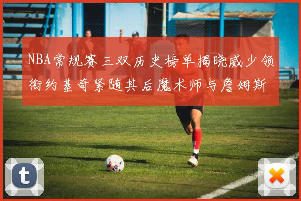 NBA常规赛三双历史榜单揭晓威少领衔约基奇紧随其后魔术师与詹姆斯名列前茅