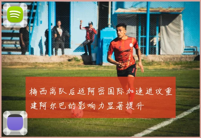 梅西离队后迈阿密国际加速进攻重建阿尔巴的影响力显著提升