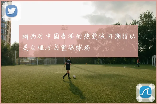 梅西对中国香港的热爱依旧期待以更合理方式重返球场
