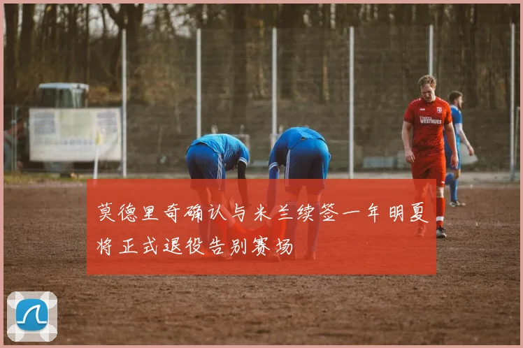 莫德里奇确认与米兰续签一年明夏将正式退役告别赛场