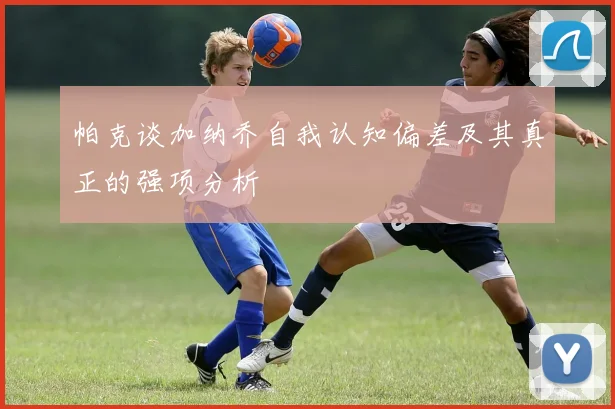 帕克谈加纳乔自我认知偏差及其真正的强项分析