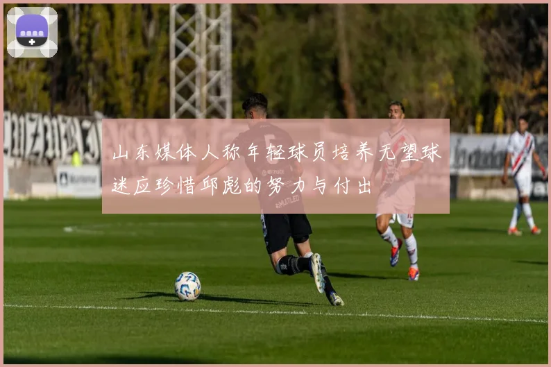 山东媒体人称年轻球员培养无望球迷应珍惜邱彪的努力与付出