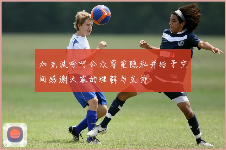 加克波呼吁公众尊重隐私并给予空间感谢大家的理解与支持