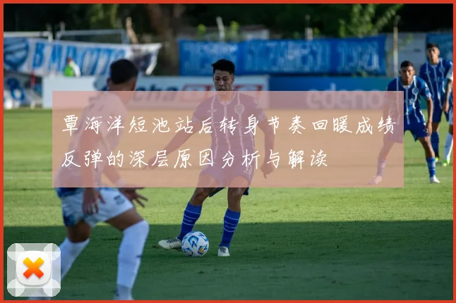 覃海洋短池站后转身节奏回暖成绩反弹的深层原因分析与解读