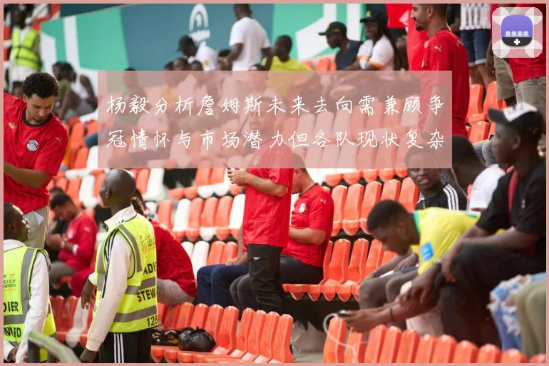 杨毅分析詹姆斯未来去向需兼顾争冠情怀与市场潜力但各队现状复杂