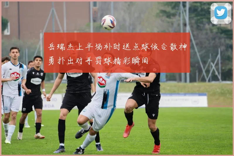 岳瑞杰上半场补时送点球依合散神勇扑出对手罚球精彩瞬间