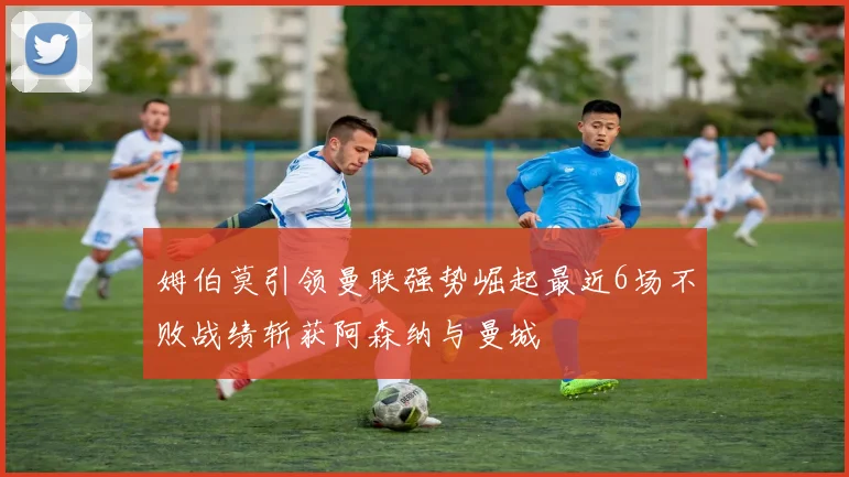 姆伯莫引领曼联强势崛起最近6场不败战绩斩获阿森纳与曼城