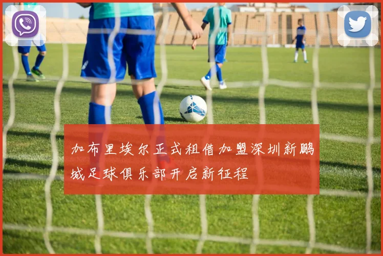 加布里埃尔正式租借加盟深圳新鹏城足球俱乐部开启新征程