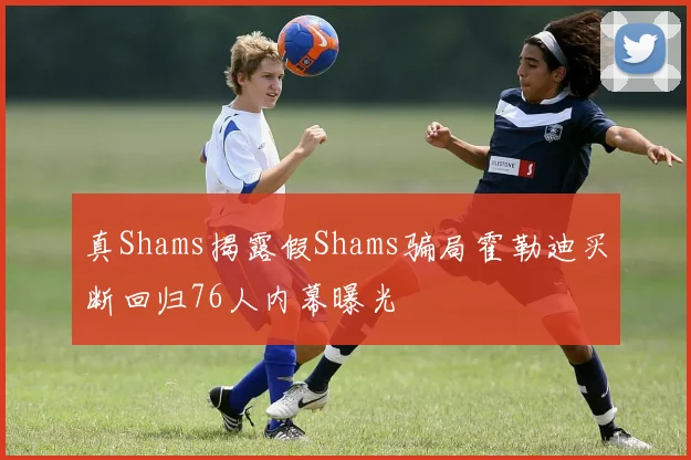 真Shams揭露假Shams骗局霍勒迪买断回归76人内幕曝光