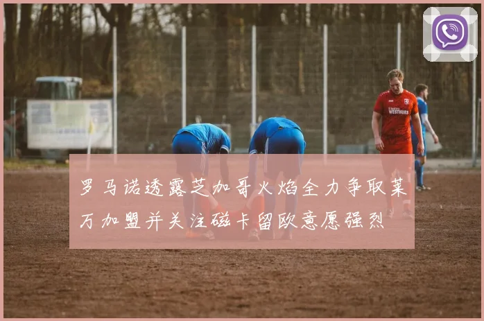 罗马诺透露芝加哥火焰全力争取莱万加盟并关注磁卡留欧意愿强烈