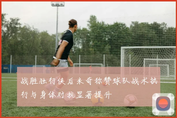 战胜独行侠后米奇称赞球队战术执行与身体对抗显著提升