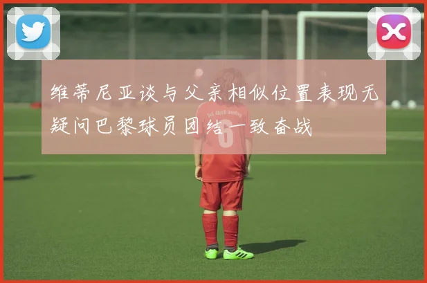 维蒂尼亚谈与父亲相似位置表现无疑问巴黎球员团结一致奋战