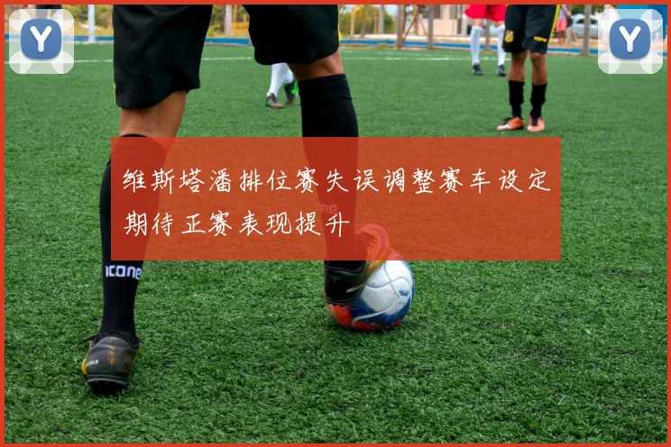 维斯塔潘排位赛失误调整赛车设定期待正赛表现提升
