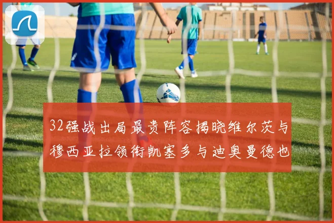 32强战出局最贵阵容揭晓维尔茨与穆西亚拉领衔凯塞多与迪奥曼德也在其中