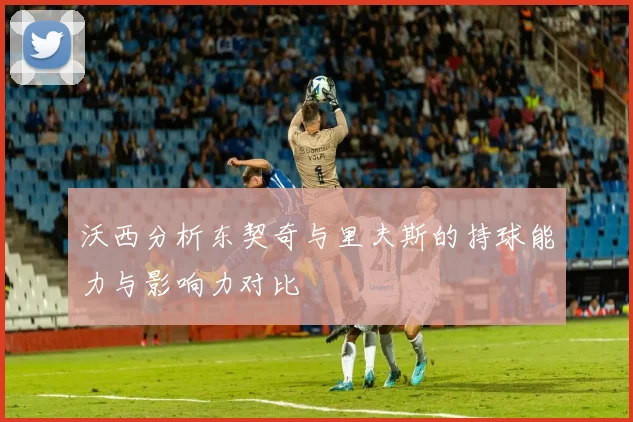 沃西分析东契奇与里夫斯的持球能力与影响力对比