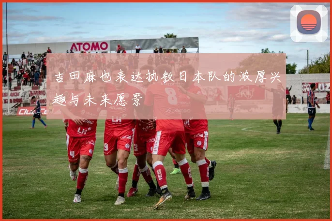 吉田麻也表达执教日本队的浓厚兴趣与未来愿景