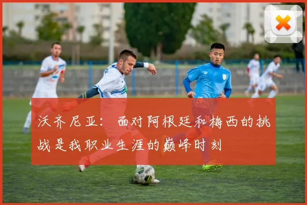 沃齐尼亚：面对阿根廷和梅西的挑战是我职业生涯的巅峰时刻