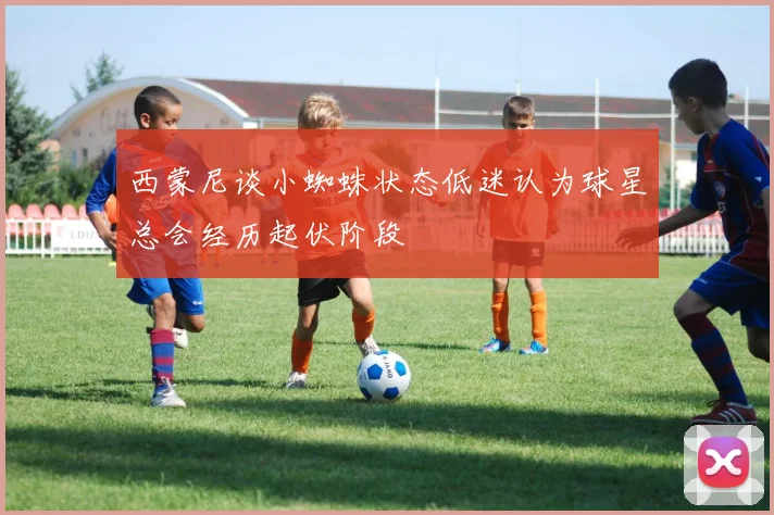 西蒙尼谈小蜘蛛状态低迷认为球星总会经历起伏阶段
